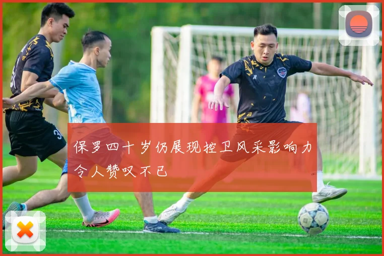 保罗四十岁仍展现控卫风采影响力令人赞叹不已