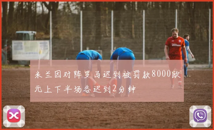 米兰因对阵罗马迟到被罚款8000欧元上下半场各迟到2分钟