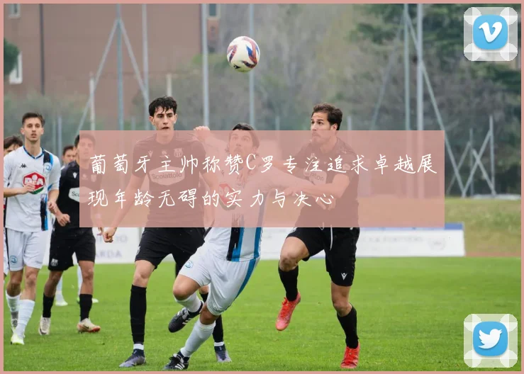 葡萄牙主帅称赞C罗专注追求卓越展现年龄无碍的实力与决心