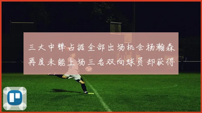三大中锋占据全部出场机会杨瀚森再度未能上场三名双向球员却获得机会