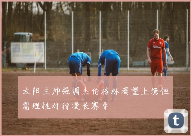 太阳主帅强调杰伦格林渴望上场但需理性对待漫长赛季
