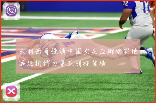 米利西奇强调中国女足应脚踏实地逐场拼搏力争亚洲杯佳绩