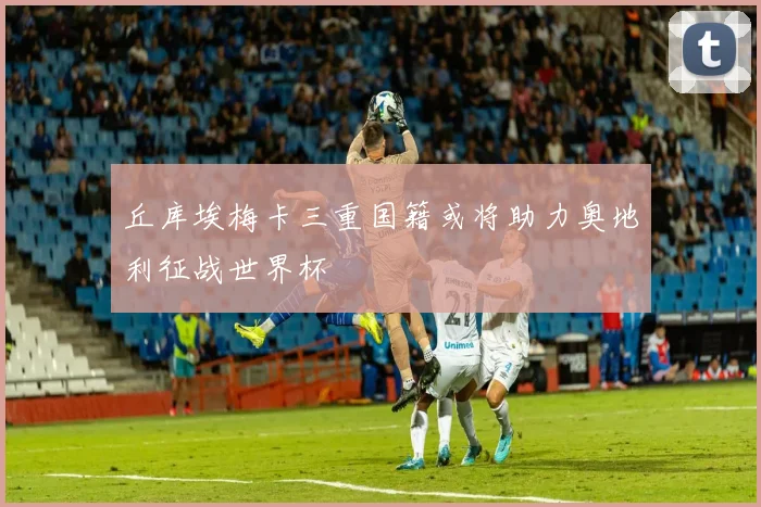 丘库埃梅卡三重国籍或将助力奥地利征战世界杯