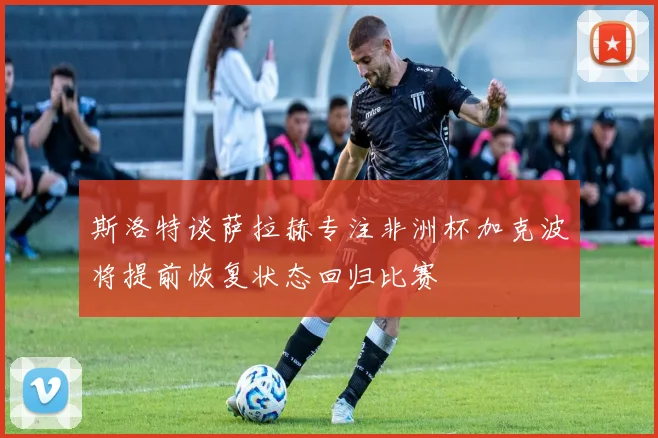斯洛特谈萨拉赫专注非洲杯加克波将提前恢复状态回归比赛
