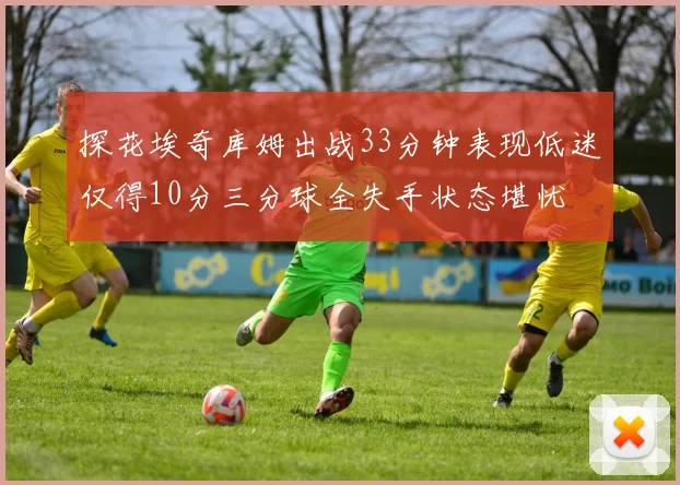 探花埃奇库姆出战33分钟表现低迷仅得10分三分球全失手状态堪忧