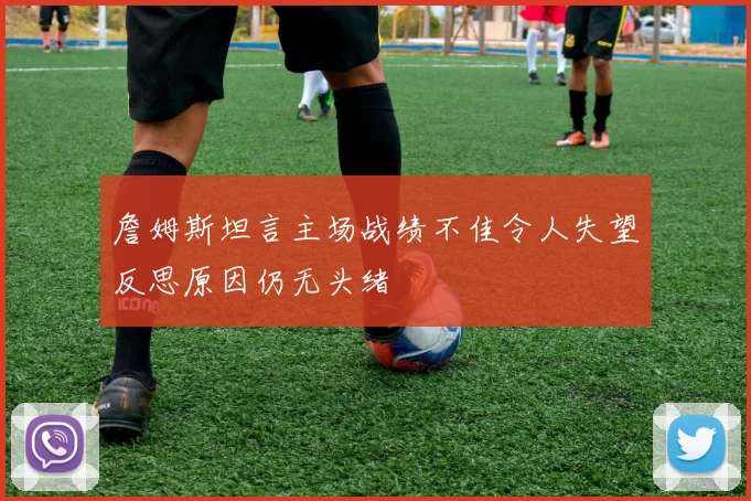 詹姆斯坦言主场战绩不佳令人失望反思原因仍无头绪