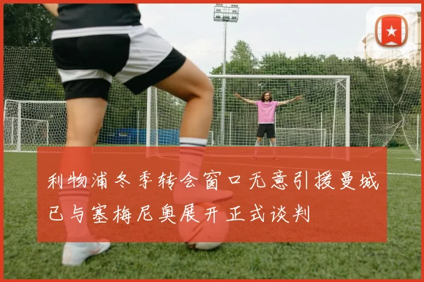 利物浦冬季转会窗口无意引援曼城已与塞梅尼奥展开正式谈判