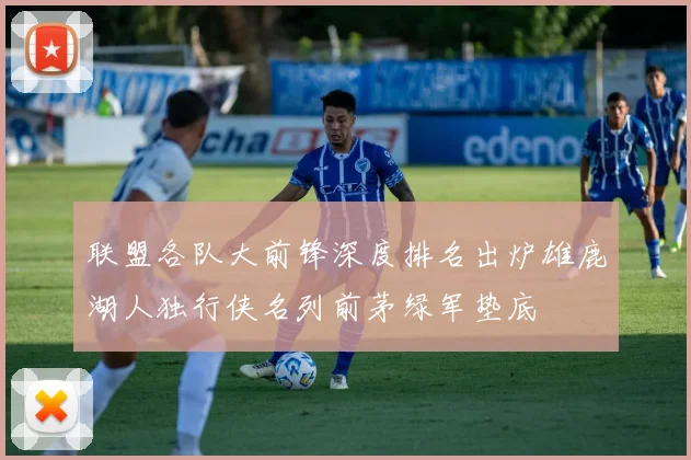 联盟各队大前锋深度排名出炉雄鹿湖人独行侠名列前茅绿军垫底