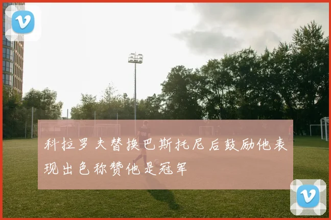 科拉罗夫替换巴斯托尼后鼓励他表现出色称赞他是冠军