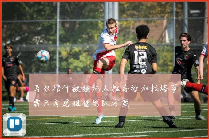 马尔穆什被经纪人推荐给加拉塔萨雷只考虑租借离队方案