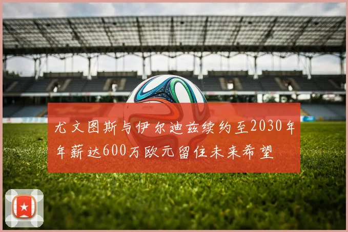 尤文图斯与伊尔迪兹续约至2030年年薪达600万欧元留住未来希望