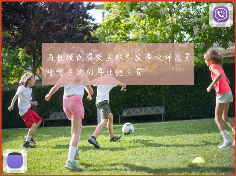马杜埃凯罚失点球引发争议评论员呼吁下次别再让他主罚
