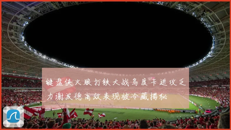 键盘侠火狼打铁大战乌度卡进攻乏力谢泼德高效表现被冷藏揭秘