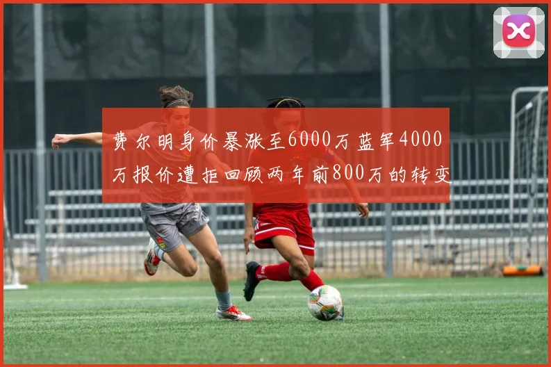 费尔明身价暴涨至6000万蓝军4000万报价遭拒回顾两年前800万的转变