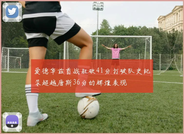 爱德华兹首战狂砍41分打破队史纪录超越唐斯36分的辉煌表现