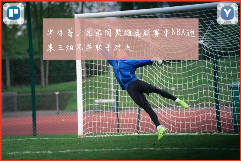 字母哥三兄弟同聚雄鹿新赛季NBA迎来三组兄弟联手对决