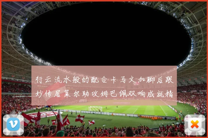 行云流水般的配合卡马文加脚后跟妙传居莱尔助攻姆巴佩双响成就精彩瞬间