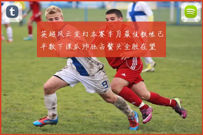 英超风云变幻本赛季月最佳教练已半数下课瓜帅独占鳌头全胜在望