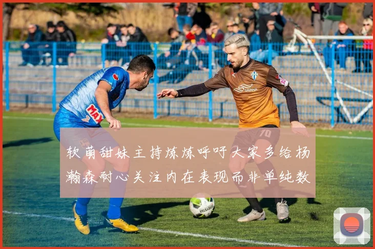 软萌甜妹主持炼炼呼吁大家多给杨瀚森耐心关注内在表现而非单纯数据