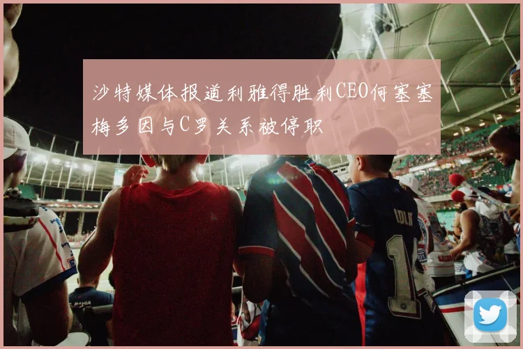 沙特媒体报道利雅得胜利CEO何塞塞梅多因与C罗关系被停职