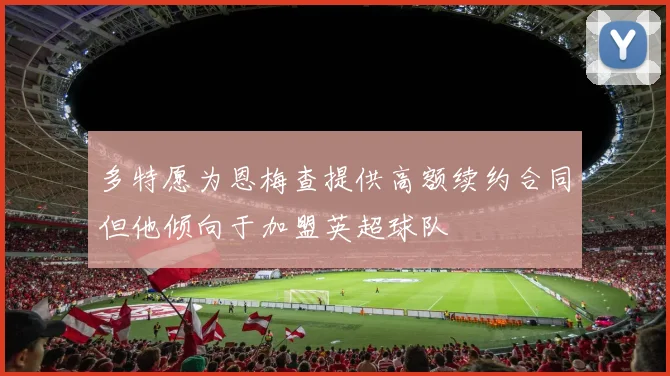 多特愿为恩梅查提供高额续约合同但他倾向于加盟英超球队