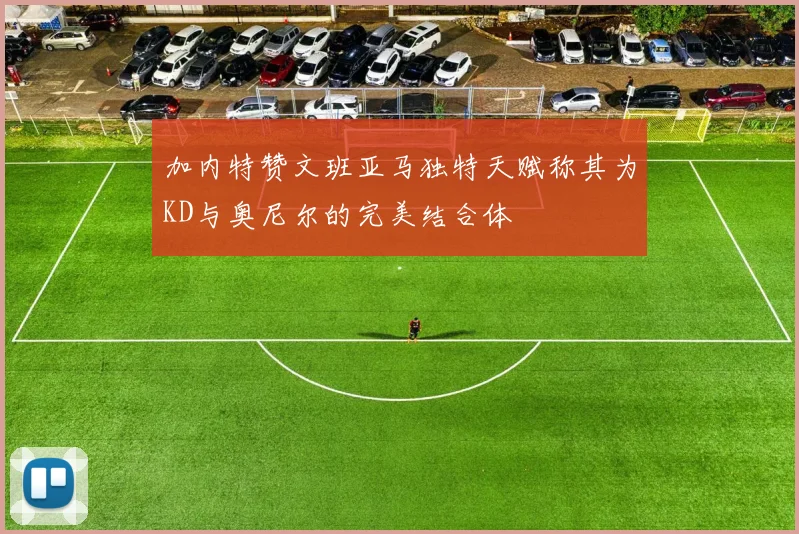 加内特赞文班亚马独特天赋称其为KD与奥尼尔的完美结合体