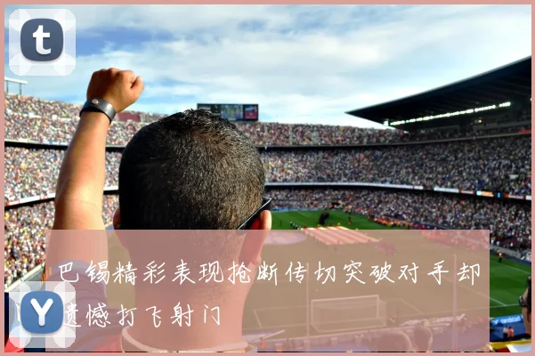 巴锡精彩表现抢断传切突破对手却遗憾打飞射门