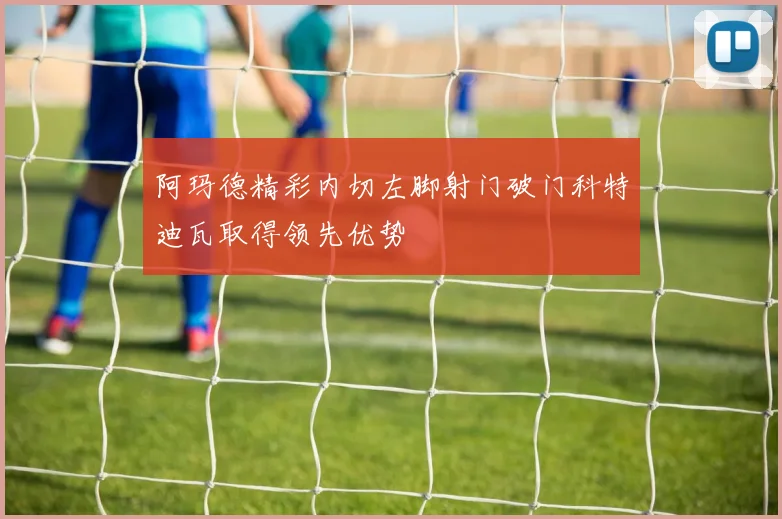 阿玛德精彩内切左脚射门破门科特迪瓦取得领先优势