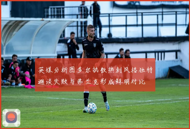 英媒分析图多尔执教热刺风格独特避谈失败与弗兰克形成鲜明对比