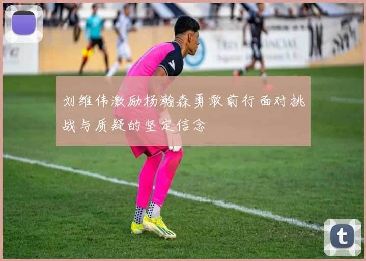 刘维伟激励杨瀚森勇敢前行面对挑战与质疑的坚定信念