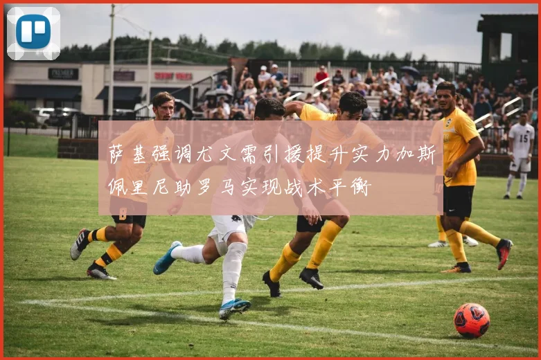 萨基强调尤文需引援提升实力加斯佩里尼助罗马实现战术平衡