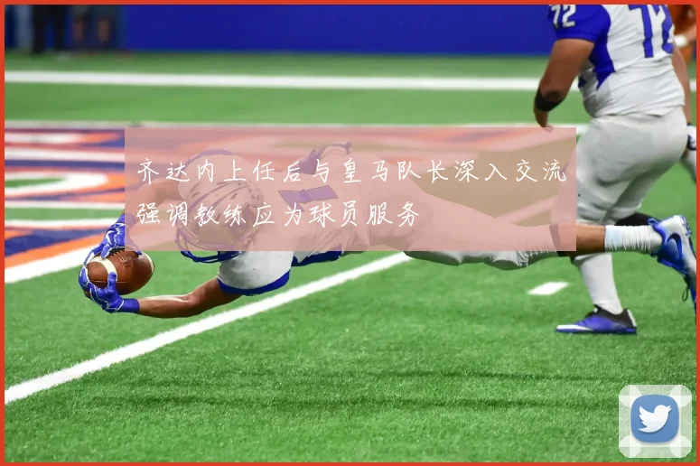 齐达内上任后与皇马队长深入交流强调教练应为球员服务