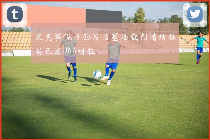 皮克调侃卡西与马塞洛裁判情结称其已成DNA特征