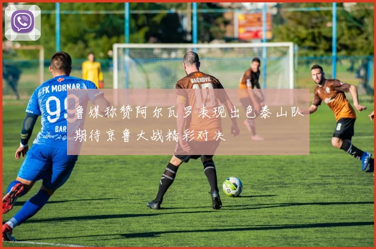 鲁媒称赞阿尔瓦罗表现出色泰山队期待京鲁大战精彩对决