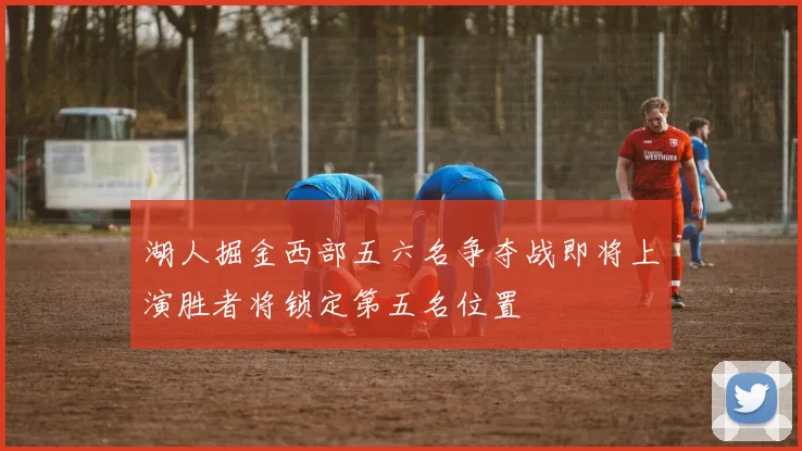 湖人掘金西部五六名争夺战即将上演胜者将锁定第五名位置