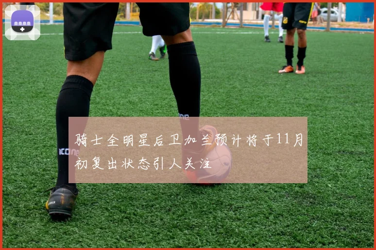 骑士全明星后卫加兰预计将于11月初复出状态引人关注