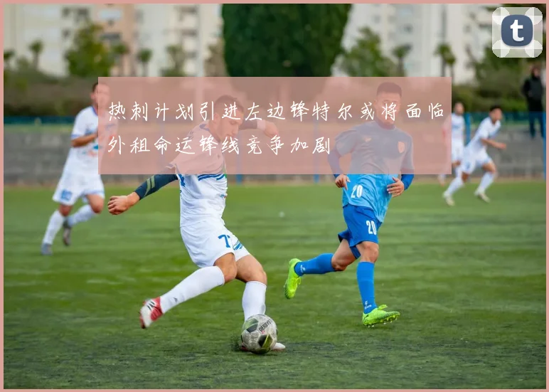 热刺计划引进左边锋特尔或将面临外租命运锋线竞争加剧