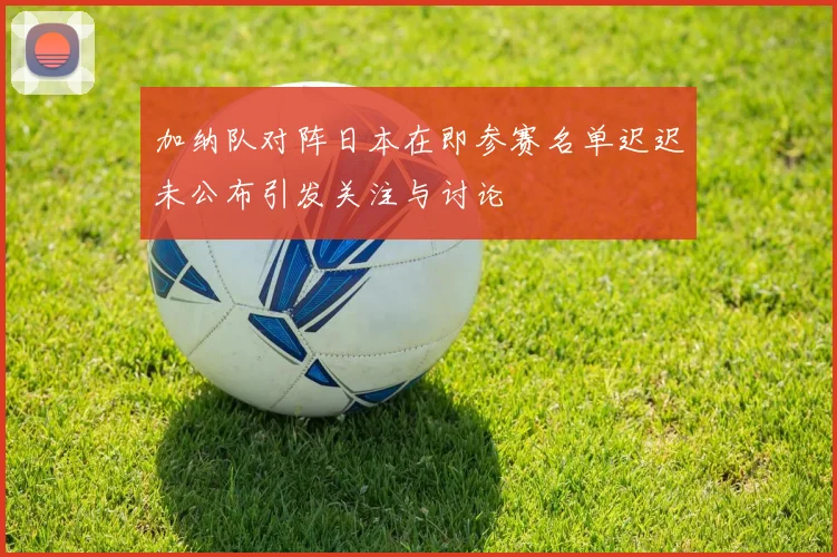 加纳队对阵日本在即参赛名单迟迟未公布引发关注与讨论