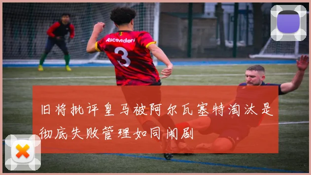 旧将批评皇马被阿尔瓦塞特淘汰是彻底失败管理如同闹剧