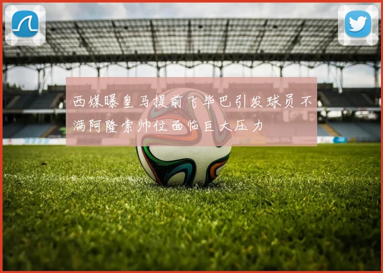西媒曝皇马提前飞毕巴引发球员不满阿隆索帅位面临巨大压力