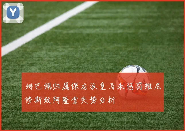 姆巴佩归属保龙派皇马未惩罚维尼修斯致阿隆索失势分析